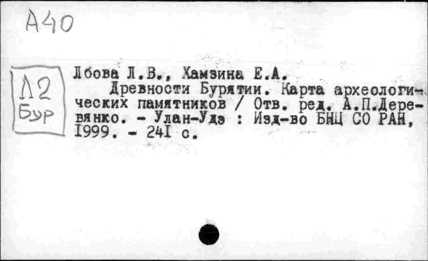 ﻿Mo
Лбова Л. В,, Хамзина E.A.
Древности Бурятии. Карта археологи-; ческих памятников / Отв. ред. А.П.Деревянко. - Улан-Удэ : Изд-во БНЦ СО РАЙ, 1999. - 241 с.